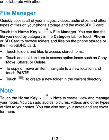  142 or collaborate with others. File Manager Quickly access all of your images, videos, audio clips, and other types of files on your phone storage and the microSDHC card. Touch the Home Key &gt;    &gt; File Manager. You can find the file you need by category in the Category tab, or touch Phone or SD Card to browse folders and files on the phone storage or the microSDHC card.  Touch folders and files to access stored items.  Touch and hold an item to access option icons such as Copy, Move, Share, or Delete.  To copy or move an item, navigate to a new location and touch PASTE.  Touch    to create a new folder in the current directory. Note Touch the Home Key &gt;    &gt; Note to create, view and manage your notes. You can add audios, pictures, videos and other types of files to your notes. You can also sort your notes and set cover for them. 