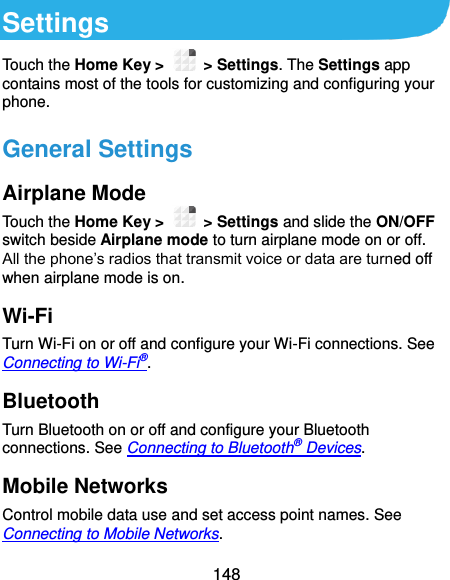  148 Settings Touch the Home Key &gt;    &gt; Settings. The Settings app contains most of the tools for customizing and configuring your phone. General Settings Airplane Mode Touch the Home Key &gt;    &gt; Settings and slide the ON/OFF switch beside Airplane mode to turn airplane mode on or off. All the phone’s radios that transmit voice or data are turned off when airplane mode is on. Wi-Fi Turn Wi-Fi on or off and configure your Wi-Fi connections. See Connecting to Wi-Fi®. Bluetooth Turn Bluetooth on or off and configure your Bluetooth connections. See Connecting to Bluetooth® Devices. Mobile Networks Control mobile data use and set access point names. See Connecting to Mobile Networks. 