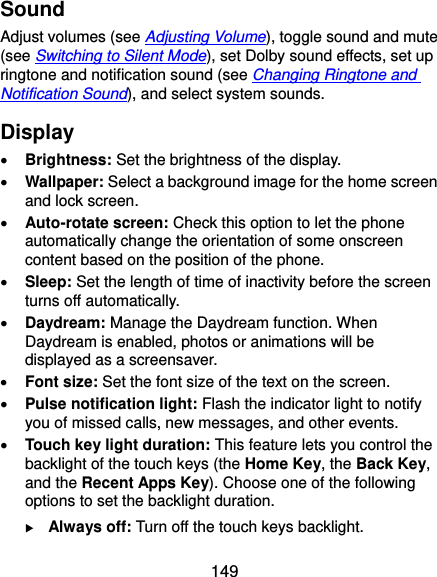  149 Sound Adjust volumes (see Adjusting Volume), toggle sound and mute (see Switching to Silent Mode), set Dolby sound effects, set up ringtone and notification sound (see Changing Ringtone and Notification Sound), and select system sounds. Display  Brightness: Set the brightness of the display.  Wallpaper: Select a background image for the home screen and lock screen.  Auto-rotate screen: Check this option to let the phone automatically change the orientation of some onscreen content based on the position of the phone.  Sleep: Set the length of time of inactivity before the screen turns off automatically.  Daydream: Manage the Daydream function. When Daydream is enabled, photos or animations will be displayed as a screensaver.  Font size: Set the font size of the text on the screen.  Pulse notification light: Flash the indicator light to notify you of missed calls, new messages, and other events.  Touch key light duration: This feature lets you control the backlight of the touch keys (the Home Key, the Back Key, and the Recent Apps Key). Choose one of the following options to set the backlight duration.  Always off: Turn off the touch keys backlight. 