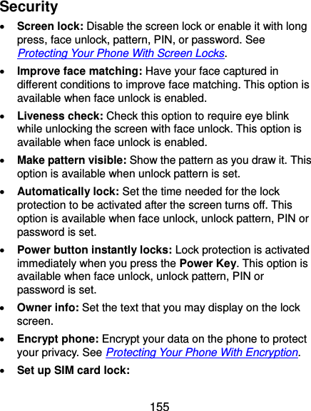  155 Security  Screen lock: Disable the screen lock or enable it with long press, face unlock, pattern, PIN, or password. See Protecting Your Phone With Screen Locks.  Improve face matching: Have your face captured in different conditions to improve face matching. This option is available when face unlock is enabled.  Liveness check: Check this option to require eye blink while unlocking the screen with face unlock. This option is available when face unlock is enabled.  Make pattern visible: Show the pattern as you draw it. This option is available when unlock pattern is set.  Automatically lock: Set the time needed for the lock protection to be activated after the screen turns off. This option is available when face unlock, unlock pattern, PIN or password is set.  Power button instantly locks: Lock protection is activated immediately when you press the Power Key. This option is available when face unlock, unlock pattern, PIN or password is set.  Owner info: Set the text that you may display on the lock screen.  Encrypt phone: Encrypt your data on the phone to protect your privacy. See Protecting Your Phone With Encryption.  Set up SIM card lock:   