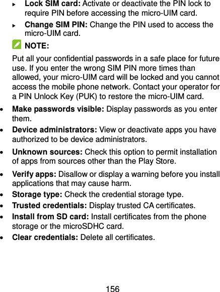  156  Lock SIM card: Activate or deactivate the PIN lock to require PIN before accessing the micro-UIM card.  Change SIM PIN: Change the PIN used to access the micro-UIM card.   NOTE: Put all your confidential passwords in a safe place for future use. If you enter the wrong SIM PIN more times than allowed, your micro-UIM card will be locked and you cannot access the mobile phone network. Contact your operator for a PIN Unlock Key (PUK) to restore the micro-UIM card.  Make passwords visible: Display passwords as you enter them.  Device administrators: View or deactivate apps you have authorized to be device administrators.  Unknown sources: Check this option to permit installation of apps from sources other than the Play Store.  Verify apps: Disallow or display a warning before you install applications that may cause harm.  Storage type: Check the credential storage type.  Trusted credentials: Display trusted CA certificates.  Install from SD card: Install certificates from the phone storage or the microSDHC card.  Clear credentials: Delete all certificates.   
