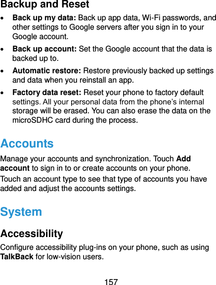  157 Backup and Reset  Back up my data: Back up app data, Wi-Fi passwords, and other settings to Google servers after you sign in to your Google account.  Back up account: Set the Google account that the data is backed up to.  Automatic restore: Restore previously backed up settings and data when you reinstall an app.  Factory data reset: Reset your phone to factory default settings. All your personal data from the phone’s internal storage will be erased. You can also erase the data on the microSDHC card during the process. Accounts Manage your accounts and synchronization. Touch Add account to sign in to or create accounts on your phone. Touch an account type to see that type of accounts you have added and adjust the accounts settings. System Accessibility Configure accessibility plug-ins on your phone, such as using TalkBack for low-vision users. 
