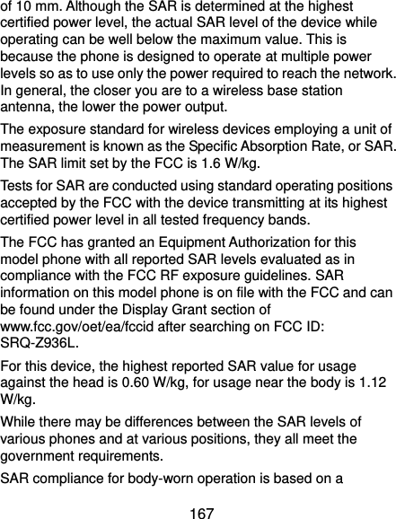  167 of 10 mm. Although the SAR is determined at the highest certified power level, the actual SAR level of the device while operating can be well below the maximum value. This is because the phone is designed to operate at multiple power levels so as to use only the power required to reach the network. In general, the closer you are to a wireless base station antenna, the lower the power output. The exposure standard for wireless devices employing a unit of measurement is known as the Specific Absorption Rate, or SAR. The SAR limit set by the FCC is 1.6 W/kg.     Tests for SAR are conducted using standard operating positions accepted by the FCC with the device transmitting at its highest certified power level in all tested frequency bands. The FCC has granted an Equipment Authorization for this model phone with all reported SAR levels evaluated as in compliance with the FCC RF exposure guidelines. SAR information on this model phone is on file with the FCC and can be found under the Display Grant section of www.fcc.gov/oet/ea/fccid after searching on FCC ID: SRQ-Z936L. For this device, the highest reported SAR value for usage against the head is 0.60 W/kg, for usage near the body is 1.12 W/kg. While there may be differences between the SAR levels of various phones and at various positions, they all meet the government requirements. SAR compliance for body-worn operation is based on a 