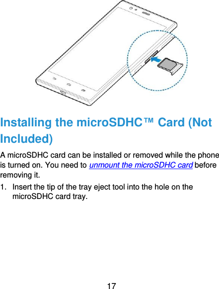  17  Installing the microSDHC™ Card (Not Included) A microSDHC card can be installed or removed while the phone is turned on. You need to unmount the microSDHC card before removing it. 1.  Insert the tip of the tray eject tool into the hole on the microSDHC card tray. 