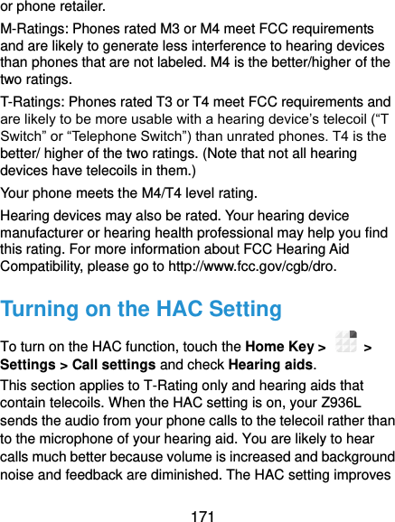  171 or phone retailer. M-Ratings: Phones rated M3 or M4 meet FCC requirements and are likely to generate less interference to hearing devices than phones that are not labeled. M4 is the better/higher of the two ratings.   T-Ratings: Phones rated T3 or T4 meet FCC requirements and are likely to be more usable with a hearing device’s telecoil (“T Switch” or “Telephone Switch”) than unrated phones. T4 is the better/ higher of the two ratings. (Note that not all hearing devices have telecoils in them.)     Your phone meets the M4/T4 level rating. Hearing devices may also be rated. Your hearing device manufacturer or hearing health professional may help you find this rating. For more information about FCC Hearing Aid Compatibility, please go to http://www.fcc.gov/cgb/dro. Turning on the HAC Setting To turn on the HAC function, touch the Home Key &gt;    &gt; Settings &gt; Call settings and check Hearing aids.   This section applies to T-Rating only and hearing aids that contain telecoils. When the HAC setting is on, your Z936L sends the audio from your phone calls to the telecoil rather than to the microphone of your hearing aid. You are likely to hear calls much better because volume is increased and background noise and feedback are diminished. The HAC setting improves 