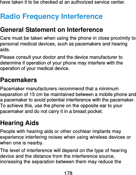  178 have taken it to be checked at an authorized service center. Radio Frequency Interference General Statement on Interference Care must be taken when using the phone in close proximity to personal medical devices, such as pacemakers and hearing aids. Please consult your doctor and the device manufacturer to determine if operation of your phone may interfere with the operation of your medical device. Pacemakers Pacemaker manufacturers recommend that a minimum separation of 15 cm be maintained between a mobile phone and a pacemaker to avoid potential interference with the pacemaker. To achieve this, use the phone on the opposite ear to your pacemaker and do not carry it in a breast pocket. Hearing Aids People with hearing aids or other cochlear implants may experience interfering noises when using wireless devices or when one is nearby. The level of interference will depend on the type of hearing device and the distance from the interference source, increasing the separation between them may reduce the 