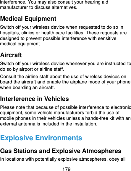  179 interference. You may also consult your hearing aid manufacturer to discuss alternatives. Medical Equipment Switch off your wireless device when requested to do so in hospitals, clinics or health care facilities. These requests are designed to prevent possible interference with sensitive medical equipment. Aircraft Switch off your wireless device whenever you are instructed to do so by airport or airline staff. Consult the airline staff about the use of wireless devices on board the aircraft and enable the airplane mode of your phone when boarding an aircraft. Interference in Vehicles Please note that because of possible interference to electronic equipment, some vehicle manufacturers forbid the use of mobile phones in their vehicles unless a hands-free kit with an external antenna is included in the installation. Explosive Environments Gas Stations and Explosive Atmospheres In locations with potentially explosive atmospheres, obey all 