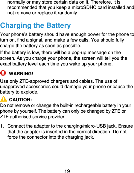  19 normally or may store certain data on it. Therefore, it is recommended that you keep a microSDHC card installed and not remove or replace it randomly. Charging the Battery Your phone’s battery should have enough power for the phone to turn on, find a signal, and make a few calls. You should fully charge the battery as soon as possible. If the battery is low, there will be a pop-up message on the screen. As you charge your phone, the screen will tell you the exact battery level each time you wake up your phone.  WARNING! Use only ZTE-approved chargers and cables. The use of unapproved accessories could damage your phone or cause the battery to explode.   CAUTION: Do not remove or change the built-in rechargeable battery in your phone by yourself. The battery can only be changed by ZTE or ZTE authorised service provider. 1.  Connect the adapter to the charging/micro-USB jack. Ensure that the adapter is inserted in the correct direction. Do not force the connector into the charging jack. 