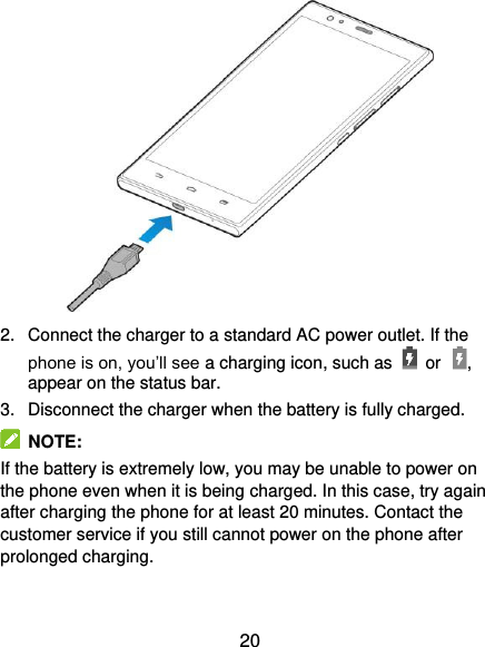  20  2.  Connect the charger to a standard AC power outlet. If the phone is on, you’ll see a charging icon, such as  or , appear on the status bar. 3.  Disconnect the charger when the battery is fully charged.  NOTE: If the battery is extremely low, you may be unable to power on the phone even when it is being charged. In this case, try again after charging the phone for at least 20 minutes. Contact the customer service if you still cannot power on the phone after prolonged charging. 