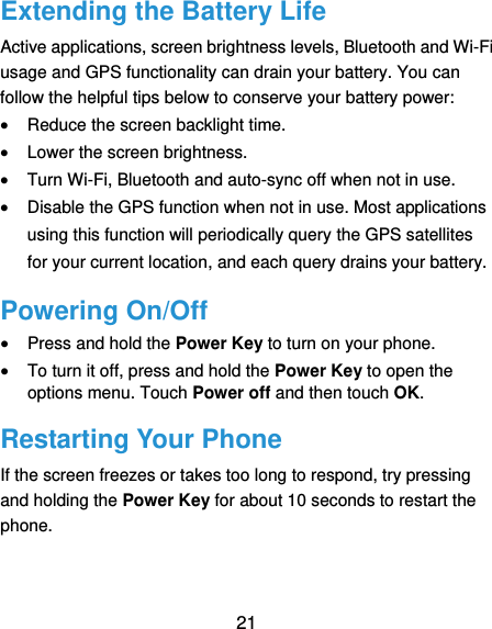  21 Extending the Battery Life Active applications, screen brightness levels, Bluetooth and Wi-Fi usage and GPS functionality can drain your battery. You can follow the helpful tips below to conserve your battery power:  Reduce the screen backlight time.  Lower the screen brightness.  Turn Wi-Fi, Bluetooth and auto-sync off when not in use.  Disable the GPS function when not in use. Most applications using this function will periodically query the GPS satellites for your current location, and each query drains your battery. Powering On/Off  Press and hold the Power Key to turn on your phone.  To turn it off, press and hold the Power Key to open the options menu. Touch Power off and then touch OK. Restarting Your Phone If the screen freezes or takes too long to respond, try pressing and holding the Power Key for about 10 seconds to restart the phone. 