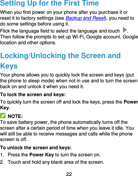  22 Setting Up for the First Time When you first power on your phone after you purchase it or reset it to factory settings (see Backup and Reset), you need to do some settings before using it.   Flick the language field to select the language and touch  . Then follow the prompts to set up Wi-Fi, Google account, Google location and other options. Locking/Unlocking the Screen and Keys Your phone allows you to quickly lock the screen and keys (put the phone to sleep mode) when not in use and to turn the screen back on and unlock it when you need it. To lock the screen and keys: To quickly turn the screen off and lock the keys, press the Power Key.   NOTE: To save battery power, the phone automatically turns off the screen after a certain period of time when you leave it idle. You will still be able to receive messages and calls while the phone screen is off. To unlock the screen and keys: 1.  Press the Power Key to turn the screen on. 2.  Touch and hold any blank area of the screen. 