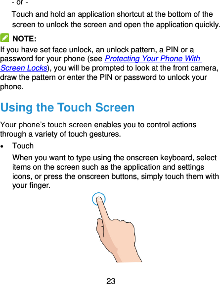  23 - or - Touch and hold an application shortcut at the bottom of the screen to unlock the screen and open the application quickly.   NOTE: If you have set face unlock, an unlock pattern, a PIN or a password for your phone (see Protecting Your Phone With Screen Locks), you will be prompted to look at the front camera, draw the pattern or enter the PIN or password to unlock your phone. Using the Touch Screen Your phone’s touch screen enables you to control actions through a variety of touch gestures.  Touch When you want to type using the onscreen keyboard, select items on the screen such as the application and settings icons, or press the onscreen buttons, simply touch them with your finger.  