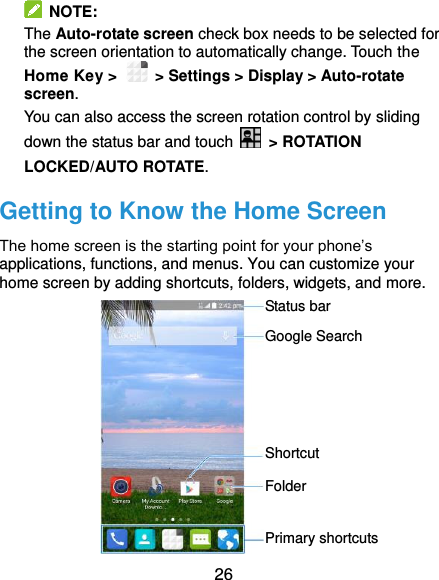  26  NOTE:   The Auto-rotate screen check box needs to be selected for the screen orientation to automatically change. Touch the Home Key &gt;   &gt; Settings &gt; Display &gt; Auto-rotate screen. You can also access the screen rotation control by sliding down the status bar and touch   &gt; ROTATION LOCKED/AUTO ROTATE. Getting to Know the Home Screen The home screen is the starting point for your phone’s applications, functions, and menus. You can customize your home screen by adding shortcuts, folders, widgets, and more.            Status bar Primary shortcuts Shortcut Folder Google Search 