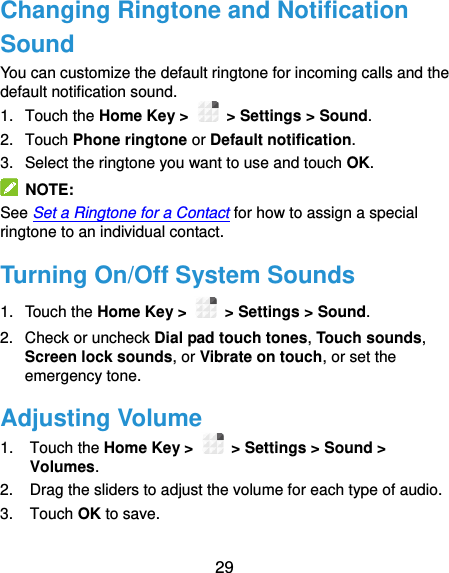  29 Changing Ringtone and Notification Sound You can customize the default ringtone for incoming calls and the default notification sound. 1.  Touch the Home Key &gt;   &gt; Settings &gt; Sound. 2.  Touch Phone ringtone or Default notification. 3.  Select the ringtone you want to use and touch OK.   NOTE: See Set a Ringtone for a Contact for how to assign a special ringtone to an individual contact. Turning On/Off System Sounds 1.  Touch the Home Key &gt;   &gt; Settings &gt; Sound. 2.  Check or uncheck Dial pad touch tones, Touch sounds, Screen lock sounds, or Vibrate on touch, or set the emergency tone. Adjusting Volume 1.  Touch the Home Key &gt;   &gt; Settings &gt; Sound &gt; Volumes. 2.  Drag the sliders to adjust the volume for each type of audio. 3.  Touch OK to save. 