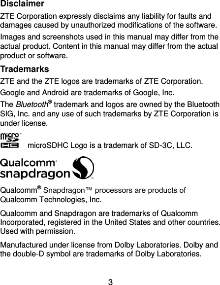  3 Disclaimer ZTE Corporation expressly disclaims any liability for faults and damages caused by unauthorized modifications of the software. Images and screenshots used in this manual may differ from the actual product. Content in this manual may differ from the actual product or software. Trademarks ZTE and the ZTE logos are trademarks of ZTE Corporation. Google and Android are trademarks of Google, Inc.   The Bluetooth® trademark and logos are owned by the Bluetooth SIG, Inc. and any use of such trademarks by ZTE Corporation is under license.       microSDHC Logo is a trademark of SD-3C, LLC.  Qualcomm® Snapdragon™ processors are products of Qualcomm Technologies, Inc.   Qualcomm and Snapdragon are trademarks of Qualcomm Incorporated, registered in the United States and other countries. Used with permission. Manufactured under license from Dolby Laboratories. Dolby and the double-D symbol are trademarks of Dolby Laboratories. 