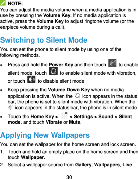  30   NOTE: You can adjust the media volume when a media application is in use by pressing the Volume Key. If no media application is active, press the Volume Key to adjust ringtone volume (or the earpiece volume during a call).   Switching to Silent Mode You can set the phone to silent mode by using one of the following methods.  Press and hold the Power Key and then touch    to enable silent mode, touch    to enable silent mode with vibration, or touch    to disable silent mode.  Keep pressing the Volume Down Key when no media application is active. When the    icon appears in the status bar, the phone is set to silent mode with vibration. When the   icon appears in the status bar, the phone is in silent mode.  Touch the Home Key &gt;   &gt; Settings &gt; Sound &gt; Silent mode, and touch Vibrate or Mute. Applying New Wallpapers You can set the wallpaper for the home screen and lock screen. 1.  Touch and hold an empty place on the home screen and then touch Wallpaper. 2.  Select a wallpaper source from Gallery, Wallpapers, Live 