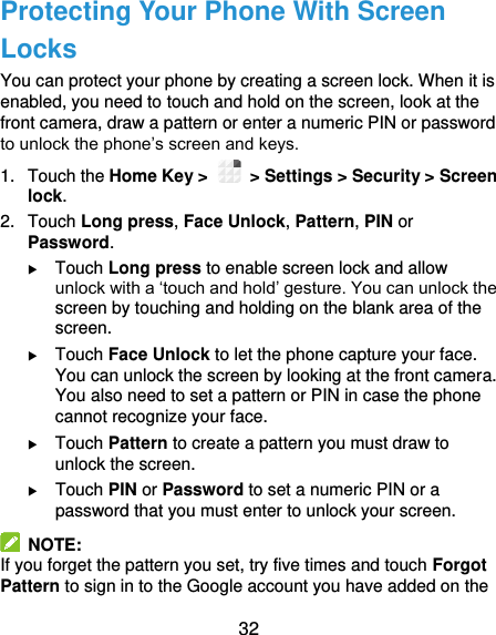  32 Protecting Your Phone With Screen Locks You can protect your phone by creating a screen lock. When it is enabled, you need to touch and hold on the screen, look at the front camera, draw a pattern or enter a numeric PIN or password to unlock the phone’s screen and keys. 1.  Touch the Home Key &gt;   &gt; Settings &gt; Security &gt; Screen lock. 2.  Touch Long press, Face Unlock, Pattern, PIN or Password.  Touch Long press to enable screen lock and allow unlock with a ‘touch and hold’ gesture. You can unlock the screen by touching and holding on the blank area of the screen.  Touch Face Unlock to let the phone capture your face. You can unlock the screen by looking at the front camera. You also need to set a pattern or PIN in case the phone cannot recognize your face.  Touch Pattern to create a pattern you must draw to unlock the screen.  Touch PIN or Password to set a numeric PIN or a password that you must enter to unlock your screen.   NOTE: If you forget the pattern you set, try five times and touch Forgot Pattern to sign in to the Google account you have added on the 