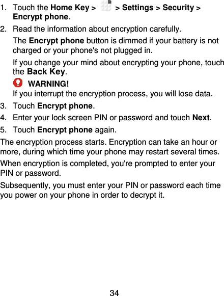  34 1.  Touch the Home Key &gt;   &gt; Settings &gt; Security &gt; Encrypt phone. 2.  Read the information about encryption carefully.   The Encrypt phone button is dimmed if your battery is not charged or your phone&apos;s not plugged in. If you change your mind about encrypting your phone, touch the Back Key.  WARNING! If you interrupt the encryption process, you will lose data. 3.  Touch Encrypt phone. 4.  Enter your lock screen PIN or password and touch Next. 5.  Touch Encrypt phone again. The encryption process starts. Encryption can take an hour or more, during which time your phone may restart several times. When encryption is completed, you&apos;re prompted to enter your PIN or password. Subsequently, you must enter your PIN or password each time you power on your phone in order to decrypt it. 
