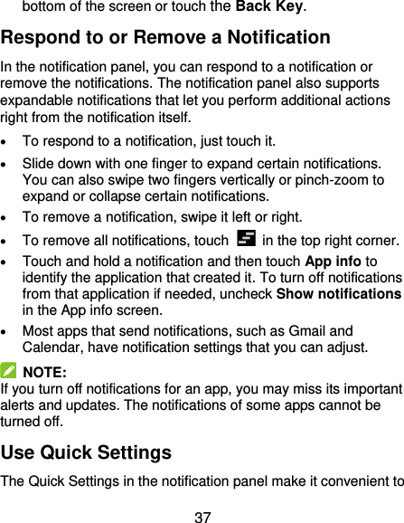  37 bottom of the screen or touch the Back Key. Respond to or Remove a Notification In the notification panel, you can respond to a notification or remove the notifications. The notification panel also supports expandable notifications that let you perform additional actions right from the notification itself.  To respond to a notification, just touch it.  Slide down with one finger to expand certain notifications. You can also swipe two fingers vertically or pinch-zoom to expand or collapse certain notifications.  To remove a notification, swipe it left or right.  To remove all notifications, touch    in the top right corner.  Touch and hold a notification and then touch App info to identify the application that created it. To turn off notifications from that application if needed, uncheck Show notifications in the App info screen.  Most apps that send notifications, such as Gmail and Calendar, have notification settings that you can adjust.   NOTE: If you turn off notifications for an app, you may miss its important alerts and updates. The notifications of some apps cannot be turned off. Use Quick Settings The Quick Settings in the notification panel make it convenient to 