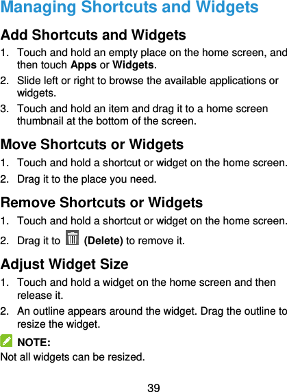  39 Managing Shortcuts and Widgets Add Shortcuts and Widgets 1.  Touch and hold an empty place on the home screen, and then touch Apps or Widgets. 2.  Slide left or right to browse the available applications or widgets. 3.  Touch and hold an item and drag it to a home screen thumbnail at the bottom of the screen. Move Shortcuts or Widgets 1.  Touch and hold a shortcut or widget on the home screen. 2.  Drag it to the place you need. Remove Shortcuts or Widgets 1.  Touch and hold a shortcut or widget on the home screen. 2.  Drag it to   (Delete) to remove it. Adjust Widget Size 1.  Touch and hold a widget on the home screen and then release it. 2.  An outline appears around the widget. Drag the outline to resize the widget.   NOTE: Not all widgets can be resized. 