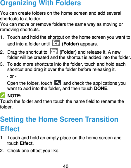  40 Organizing With Folders You can create folders on the home screen and add several shortcuts to a folder. You can move or remove folders the same way as moving or removing shortcuts. 1.  Touch and hold the shortcut on the home screen you want to add into a folder until   (Folder) appears. 2.  Drag the shortcut to   (Folder) and release it. A new folder will be created and the shortcut is added into the folder. 3.  To add more shortcuts into the folder, touch and hold each shortcut and drag it over the folder before releasing it. - or -       Open the folder, touch    and check the applications you want to add into the folder, and then touch DONE.   NOTE: Touch the folder and then touch the name field to rename the folder. Setting the Home Screen Transition Effect 1.  Touch and hold an empty place on the home screen and touch Effect. 2.  Check one effect you like. 