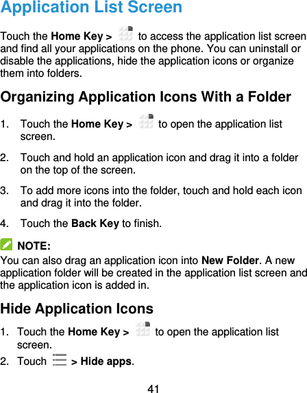 41 Application List Screen Touch the Home Key &gt;    to access the application list screen and find all your applications on the phone. You can uninstall or disable the applications, hide the application icons or organize them into folders. Organizing Application Icons With a Folder 1.  Touch the Home Key &gt;    to open the application list screen. 2.  Touch and hold an application icon and drag it into a folder on the top of the screen. 3.  To add more icons into the folder, touch and hold each icon and drag it into the folder. 4.  Touch the Back Key to finish.   NOTE: You can also drag an application icon into New Folder. A new application folder will be created in the application list screen and the application icon is added in. Hide Application Icons 1.  Touch the Home Key &gt;    to open the application list screen. 2.  Touch    &gt; Hide apps. 