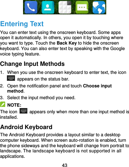  43  Entering Text You can enter text using the onscreen keyboard. Some apps open it automatically. In others, you open it by touching where you want to type. Touch the Back Key to hide the onscreen keyboard. You can also enter text by speaking with the Google voice typing feature.   Change Input Methods 1.  When you use the onscreen keyboard to enter text, the icon   appears on the status bar. 2.  Open the notification panel and touch Choose input method. 3.  Select the input method you need.   NOTE: The icon    appears only when more than one input method is installed. Android Keyboard The Android Keyboard provides a layout similar to a desktop computer keyboard. When screen auto-rotation is enabled, turn the phone sideways and the keyboard will change from portrait to landscape. The landscape keyboard is not supported in all applications. 