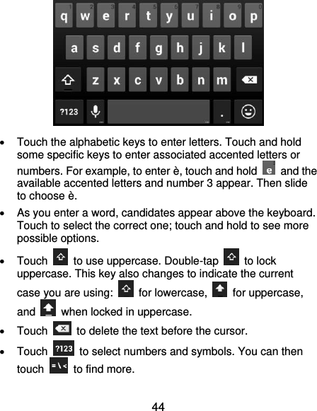  44    Touch the alphabetic keys to enter letters. Touch and hold some specific keys to enter associated accented letters or numbers. For example, to enter è, touch and hold    and the available accented letters and number 3 appear. Then slide to choose è.   As you enter a word, candidates appear above the keyboard. Touch to select the correct one; touch and hold to see more possible options.   Touch    to use uppercase. Double-tap    to lock uppercase. This key also changes to indicate the current case you are using:    for lowercase,    for uppercase, and    when locked in uppercase.   Touch    to delete the text before the cursor.   Touch    to select numbers and symbols. You can then touch    to find more.   
