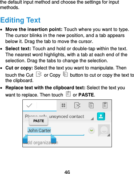  46 the default input method and choose the settings for input methods. Editing Text  Move the insertion point: Touch where you want to type. The cursor blinks in the new position, and a tab appears below it. Drag the tab to move the cursor.  Select text: Touch and hold or double-tap within the text. The nearest word highlights, with a tab at each end of the selection. Drag the tabs to change the selection.  Cut or copy: Select the text you want to manipulate. Then touch the Cut   or Copy    button to cut or copy the text to the clipboard.  Replace text with the clipboard text: Select the text you want to replace. Then touch    or PASTE.  