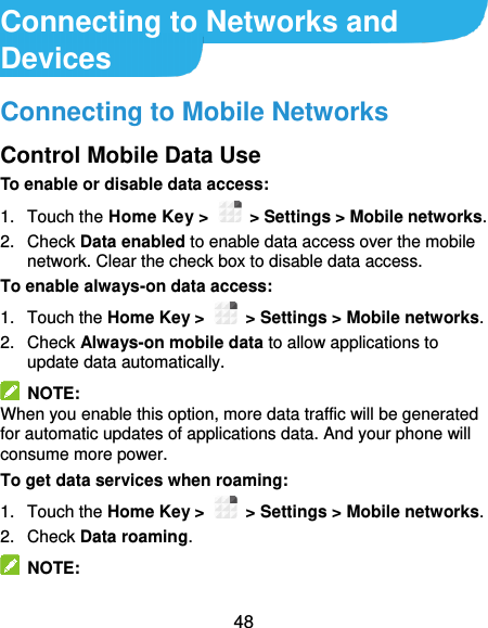  48 Connecting to Networks and Devices Connecting to Mobile Networks Control Mobile Data Use To enable or disable data access: 1.  Touch the Home Key &gt;    &gt; Settings &gt; Mobile networks. 2.  Check Data enabled to enable data access over the mobile network. Clear the check box to disable data access. To enable always-on data access: 1.  Touch the Home Key &gt;    &gt; Settings &gt; Mobile networks.   2.  Check Always-on mobile data to allow applications to update data automatically.   NOTE: When you enable this option, more data traffic will be generated for automatic updates of applications data. And your phone will consume more power. To get data services when roaming: 1.  Touch the Home Key &gt;    &gt; Settings &gt; Mobile networks.   2. Check Data roaming.   NOTE: 
