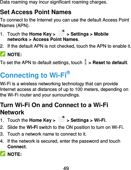  49 Data roaming may incur significant roaming charges. Set Access Point Names To connect to the Internet you can use the default Access Point Names (APN).   1.  Touch the Home Key &gt;    &gt; Settings &gt; Mobile networks &gt; Access Point Names. 2. If the default APN is not checked, touch the APN to enable it.   NOTE: To set the APN to default settings, touch    &gt; Reset to default. Connecting to Wi-Fi® Wi-Fi is a wireless networking technology that can provide Internet access at distances of up to 100 meters, depending on the Wi-Fi router and your surroundings. Turn Wi-Fi On and Connect to a Wi-Fi Network 1.  Touch the Home Key &gt;    &gt; Settings &gt; Wi-Fi. 2.  Slide the Wi-Fi switch to the ON position to turn on Wi-Fi.   3.  Touch a network name to connect to it. 4.  If the network is secured, enter the password and touch Connect.   NOTE: 