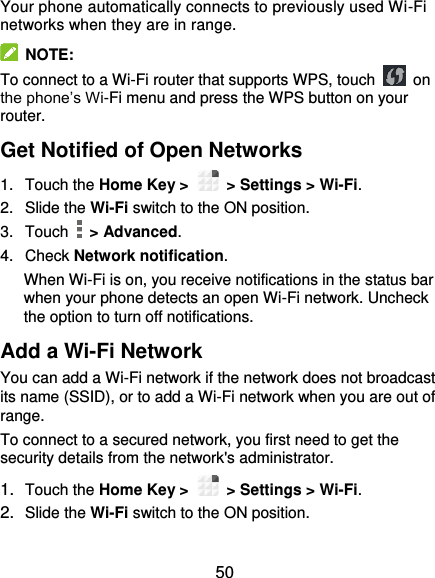  50 Your phone automatically connects to previously used Wi-Fi networks when they are in range.   NOTE: To connect to a Wi-Fi router that supports WPS, touch   on the phone’s Wi-Fi menu and press the WPS button on your router. Get Notified of Open Networks 1.  Touch the Home Key &gt;    &gt; Settings &gt; Wi-Fi. 2.  Slide the Wi-Fi switch to the ON position. 3.  Touch    &gt; Advanced. 4.  Check Network notification. When Wi-Fi is on, you receive notifications in the status bar when your phone detects an open Wi-Fi network. Uncheck the option to turn off notifications. Add a Wi-Fi Network You can add a Wi-Fi network if the network does not broadcast its name (SSID), or to add a Wi-Fi network when you are out of range. To connect to a secured network, you first need to get the security details from the network&apos;s administrator. 1. Touch the Home Key &gt;    &gt; Settings &gt; Wi-Fi. 2. Slide the Wi-Fi switch to the ON position. 