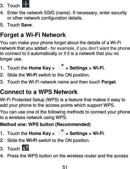  51 3. Touch  . 4. Enter the network SSID (name). If necessary, enter security or other network configuration details. 5. Touch Save. Forget a Wi-Fi Network You can make your phone forget about the details of a Wi-Fi network that you added - for example, if you don’t want the phone to connect to it automatically or if it is a network that you no longer use.   1. Touch the Home Key &gt;    &gt; Settings &gt; Wi-Fi. 2. Slide the Wi-Fi switch to the ON position. 3. Touch the Wi-Fi network name and then touch Forget. Connect to a WPS Network Wi-Fi Protected Setup (WPS) is a feature that makes it easy to add your phone to the access points which support WPS. You can use one of the following methods to connect your phone to a wireless network using WPS. Method one: WPS button (Recommended) 1. Touch the Home Key &gt;    &gt; Settings &gt; Wi-Fi. 2. Slide the Wi-Fi switch to the ON position. 3. Touch  . 4. Press the WPS button on the wireless router and the access 