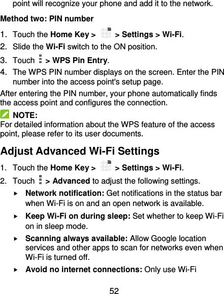  52 point will recognize your phone and add it to the network. Method two: PIN number 1. Touch the Home Key &gt;    &gt; Settings &gt; Wi-Fi. 2. Slide the Wi-Fi switch to the ON position. 3. Touch    &gt; WPS Pin Entry. 4. The WPS PIN number displays on the screen. Enter the PIN number into the access point&apos;s setup page. After entering the PIN number, your phone automatically finds the access point and configures the connection.   NOTE: For detailed information about the WPS feature of the access point, please refer to its user documents. Adjust Advanced Wi-Fi Settings 1.  Touch the Home Key &gt;    &gt; Settings &gt; Wi-Fi. 2.  Touch    &gt; Advanced to adjust the following settings.  Network notification: Get notifications in the status bar when Wi-Fi is on and an open network is available.  Keep Wi-Fi on during sleep: Set whether to keep Wi-Fi on in sleep mode.  Scanning always available: Allow Google location services and other apps to scan for networks even when Wi-Fi is turned off.  Avoid no internet connections: Only use Wi-Fi 
