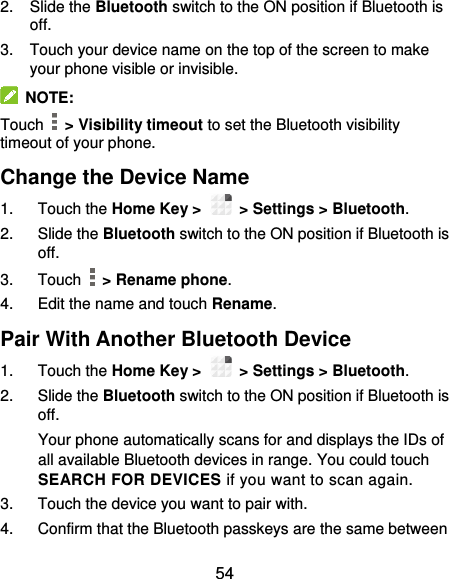  54 2.  Slide the Bluetooth switch to the ON position if Bluetooth is off. 3.  Touch your device name on the top of the screen to make your phone visible or invisible.   NOTE: Touch    &gt; Visibility timeout to set the Bluetooth visibility timeout of your phone. Change the Device Name 1.  Touch the Home Key &gt;    &gt; Settings &gt; Bluetooth. 2.  Slide the Bluetooth switch to the ON position if Bluetooth is off. 3.  Touch    &gt; Rename phone. 4.  Edit the name and touch Rename. Pair With Another Bluetooth Device 1.  Touch the Home Key &gt;    &gt; Settings &gt; Bluetooth. 2.  Slide the Bluetooth switch to the ON position if Bluetooth is off. Your phone automatically scans for and displays the IDs of all available Bluetooth devices in range. You could touch SEARCH FOR DEVICES if you want to scan again. 3.  Touch the device you want to pair with. 4.  Confirm that the Bluetooth passkeys are the same between 