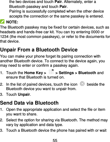  55 the two devices and touch Pair. Alternately, enter a Bluetooth passkey and touch Pair. Pairing is successfully completed when the other device accepts the connection or the same passkey is entered.   NOTE: The Bluetooth passkey may be fixed for certain devices, such as headsets and hands-free car kit. You can try entering 0000 or 1234 (the most common passkeys), or refer to the documents for that device. Unpair From a Bluetooth Device You can make your phone forget its pairing connection with another Bluetooth device. To connect to the device again, you may need to enter or confirm a passkey again. 1.  Touch the Home Key &gt;    &gt; Settings &gt; Bluetooth and ensure that Bluetooth is turned on. 2.  In the list of paired devices, touch the icon    beside the Bluetooth device you want to unpair from. 3.  Touch Unpair. Send Data via Bluetooth 1.  Open the appropriate application and select the file or item you want to share. 2.  Select the option for sharing via Bluetooth. The method may vary by application and data type. 3.  Touch a Bluetooth device the phone has paired with or wait 