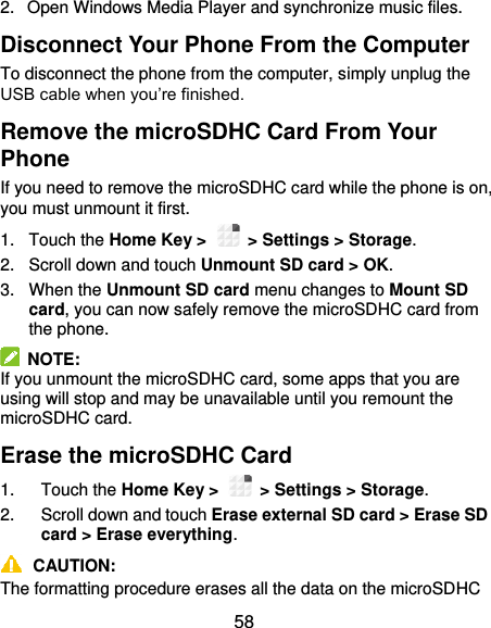  58 2.  Open Windows Media Player and synchronize music files. Disconnect Your Phone From the Computer To disconnect the phone from the computer, simply unplug the USB cable when you’re finished. Remove the microSDHC Card From Your Phone If you need to remove the microSDHC card while the phone is on, you must unmount it first. 1.  Touch the Home Key &gt;    &gt; Settings &gt; Storage. 2.  Scroll down and touch Unmount SD card &gt; OK. 3.  When the Unmount SD card menu changes to Mount SD card, you can now safely remove the microSDHC card from the phone.   NOTE: If you unmount the microSDHC card, some apps that you are using will stop and may be unavailable until you remount the microSDHC card. Erase the microSDHC Card 1.  Touch the Home Key &gt;    &gt; Settings &gt; Storage. 2.  Scroll down and touch Erase external SD card &gt; Erase SD card &gt; Erase everything.  CAUTION: The formatting procedure erases all the data on the microSDHC 