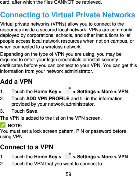  59 card, after which the files CANNOT be retrieved. Connecting to Virtual Private Networks Virtual private networks (VPNs) allow you to connect to the resources inside a secured local network. VPNs are commonly deployed by corporations, schools, and other institutions to let people access local network resources when not on campus, or when connected to a wireless network. Depending on the type of VPN you are using, you may be required to enter your login credentials or install security certificates before you can connect to your VPN. You can get this information from your network administrator. Add a VPN 1.  Touch the Home Key &gt;    &gt; Settings &gt; More &gt; VPN. 2.  Touch ADD VPN PROFILE and fill in the information provided by your network administrator. 3.  Touch Save. The VPN is added to the list on the VPN screen.   NOTE: You must set a lock screen pattern, PIN or password before using VPN.   Connect to a VPN 1.  Touch the Home Key &gt;    &gt; Settings &gt; More &gt; VPN. 2.  Touch the VPN that you want to connect to. 