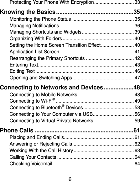  6 Protecting Your Phone With Encryption ............................. 33 Knowing the Basics ............................................... 35 Monitoring the Phone Status ............................................. 35 Managing Notifications ...................................................... 36 Managing Shortcuts and Widgets ...................................... 39 Organizing With Folders .................................................... 40 Setting the Home Screen Transition Effect ........................ 40 Application List Screen ...................................................... 41 Rearranging the Primary Shortcuts ................................... 42 Entering Text...................................................................... 43 Editing Text ........................................................................ 46 Opening and Switching Apps ............................................. 47 Connecting to Networks and Devices .................. 48 Connecting to Mobile Networks ......................................... 48 Connecting to Wi-Fi® ......................................................... 49 Connecting to Bluetooth® Devices ..................................... 53 Connecting to Your Computer via USB.............................. 56 Connecting to Virtual Private Networks ............................. 59 Phone Calls ............................................................ 61 Placing and Ending Calls ................................................... 61 Answering or Rejecting Calls ............................................. 62 Working With the Call History ............................................ 63 Calling Your Contacts ........................................................ 64 Checking Voicemail ........................................................... 64 