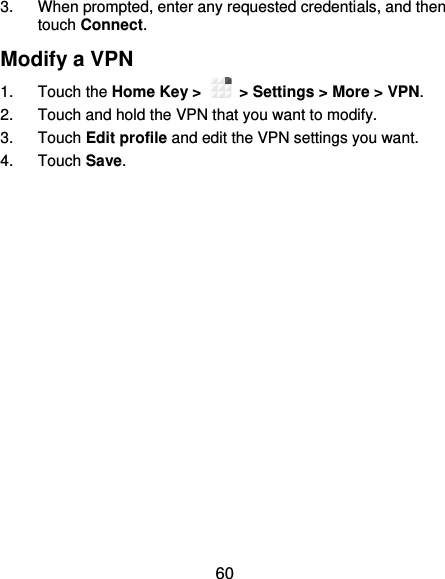 60 3.  When prompted, enter any requested credentials, and then touch Connect.   Modify a VPN 1.  Touch the Home Key &gt;    &gt; Settings &gt; More &gt; VPN. 2.  Touch and hold the VPN that you want to modify. 3.  Touch Edit profile and edit the VPN settings you want. 4.  Touch Save. 