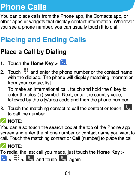  61 Phone Calls You can place calls from the Phone app, the Contacts app, or other apps or widgets that display contact information. Wherever you see a phone number, you can usually touch it to dial. Placing and Ending Calls Place a Call by Dialing 1.  Touch the Home Key &gt;  . 2.  Touch    and enter the phone number or the contact name with the dialpad. The phone will display matching information from your contact list. To make an international call, touch and hold the 0 key to enter the plus (+) symbol. Next, enter the country code, followed by the city/area code and then the phone number. 3.  Touch the matching contact to call the contact or touch   to call the number.   NOTE: You can also touch the search box at the top of the Phone app screen and enter the phone number or contact name you want to call. Touch the matching contact or Call [number] to place the call.   NOTE: To redial the last call you made, just touch the Home Key &gt;   &gt;    &gt;    and touch    again. 