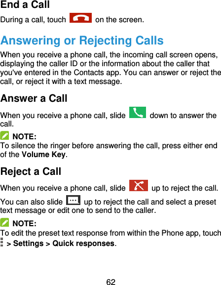 62 End a Call During a call, touch    on the screen. Answering or Rejecting Calls When you receive a phone call, the incoming call screen opens, displaying the caller ID or the information about the caller that you&apos;ve entered in the Contacts app. You can answer or reject the call, or reject it with a text message. Answer a Call When you receive a phone call, slide   down to answer the call.   NOTE: To silence the ringer before answering the call, press either end of the Volume Key. Reject a Call When you receive a phone call, slide    up to reject the call. You can also slide   up to reject the call and select a preset text message or edit one to send to the caller.   NOTE: To edit the preset text response from within the Phone app, touch   &gt; Settings &gt; Quick responses. 