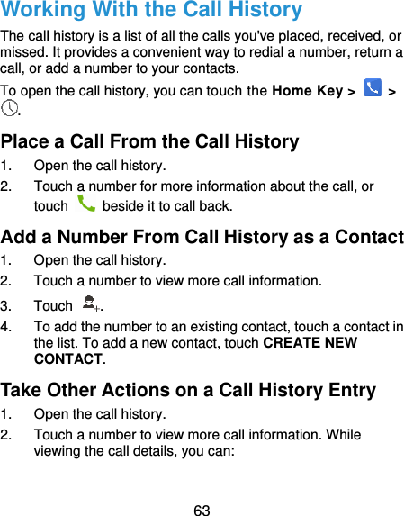  63 Working With the Call History The call history is a list of all the calls you&apos;ve placed, received, or missed. It provides a convenient way to redial a number, return a call, or add a number to your contacts. To open the call history, you can touch the Home Key &gt;    &gt; . Place a Call From the Call History 1.  Open the call history. 2.  Touch a number for more information about the call, or touch    beside it to call back. Add a Number From Call History as a Contact 1.  Open the call history. 2.  Touch a number to view more call information. 3.  Touch  . 4.  To add the number to an existing contact, touch a contact in the list. To add a new contact, touch CREATE NEW CONTACT. Take Other Actions on a Call History Entry 1.  Open the call history. 2.  Touch a number to view more call information. While viewing the call details, you can:  