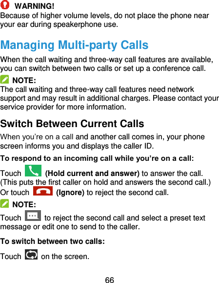  66  WARNING! Because of higher volume levels, do not place the phone near your ear during speakerphone use. Managing Multi-party Calls When the call waiting and three-way call features are available, you can switch between two calls or set up a conference call.     NOTE: The call waiting and three-way call features need network support and may result in additional charges. Please contact your service provider for more information. Switch Between Current Calls When you’re on a call and another call comes in, your phone screen informs you and displays the caller ID. To respond to an incoming call while you’re on a call: Touch   (Hold current and answer) to answer the call. (This puts the first caller on hold and answers the second call.) Or touch   (Ignore) to reject the second call.   NOTE: Touch    to reject the second call and select a preset text message or edit one to send to the caller. To switch between two calls: Touch   on the screen. 