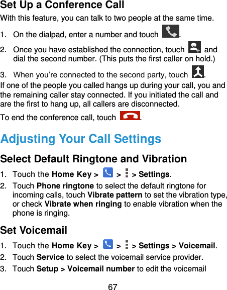  67 Set Up a Conference Call With this feature, you can talk to two people at the same time.   1.  On the dialpad, enter a number and touch  . 2.  Once you have established the connection, touch    and dial the second number. (This puts the first caller on hold.) 3. When you’re connected to the second party, touch  . If one of the people you called hangs up during your call, you and the remaining caller stay connected. If you initiated the call and are the first to hang up, all callers are disconnected. To end the conference call, touch  .   Adjusting Your Call Settings Select Default Ringtone and Vibration 1.  Touch the Home Key &gt;   &gt;    &gt; Settings. 2.  Touch Phone ringtone to select the default ringtone for incoming calls, touch Vibrate pattern to set the vibration type, or check Vibrate when ringing to enable vibration when the phone is ringing. Set Voicemail 1.  Touch the Home Key &gt;   &gt;    &gt; Settings &gt; Voicemail. 2.  Touch Service to select the voicemail service provider. 3.  Touch Setup &gt; Voicemail number to edit the voicemail 