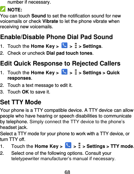  68 number if necessary.   NOTE: You can touch Sound to set the notification sound for new voicemails or check Vibrate to let the phone vibrate when receiving new voicemails. Enable/Disable Phone Dial Pad Sound 1.  Touch the Home Key &gt;   &gt;    &gt; Settings. 2.  Check or uncheck Dial pad touch tones. Edit Quick Response to Rejected Callers 1.  Touch the Home Key &gt;   &gt;    &gt; Settings &gt; Quick responses. 2.  Touch a text message to edit it. 3.  Touch OK to save it. Set TTY Mode Your phone is a TTY compatible device. A TTY device can allow people who have hearing or speech disabilities to communicate by telephone. Simply connect the TTY device to the phone’s headset jack.   Select a TTY mode for your phone to work with a TTY device, or turn TTY off. 1.  Touch the Home Key &gt;   &gt;    &gt; Settings &gt; TTY mode. 2.  Select one of the following options. Consult your teletypewriter manufacturer’s manual if necessary. 