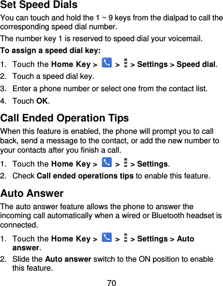  70 Set Speed Dials You can touch and hold the 1 ~ 9 keys from the dialpad to call the corresponding speed dial number. The number key 1 is reserved to speed dial your voicemail. To assign a speed dial key: 1.  Touch the Home Key &gt;   &gt;    &gt; Settings &gt; Speed dial. 2.  Touch a speed dial key. 3.  Enter a phone number or select one from the contact list. 4.  Touch OK. Call Ended Operation Tips When this feature is enabled, the phone will prompt you to call back, send a message to the contact, or add the new number to your contacts after you finish a call. 1.  Touch the Home Key &gt;   &gt;    &gt; Settings. 2.  Check Call ended operations tips to enable this feature. Auto Answer The auto answer feature allows the phone to answer the incoming call automatically when a wired or Bluetooth headset is connected. 1.  Touch the Home Key &gt;   &gt;    &gt; Settings &gt; Auto answer. 2.  Slide the Auto answer switch to the ON position to enable this feature. 