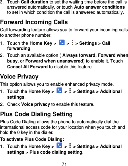  71 3.  Touch Call duration to set the waiting time before the call is answered automatically, or touch Auto answer conditions to set in which condition the call is answered automatically. Forward Incoming Calls Call forwarding feature allows you to forward your incoming calls to another phone number. 1.  Touch the Home Key &gt;   &gt;   &gt; Settings &gt; Call forwarding. 2.  Touch an available option ( Always forward, Forward when busy, or Forward when unanswered) to enable it. Touch Cancel All Forward to disable this feature. Voice Privacy This option allows you to enable enhanced privacy mode. 1.  Touch the Home Key &gt;   &gt;    &gt; Settings &gt; Additional settings. 2.  Check Voice privacy to enable this feature. Plus Code Dialing Setting Plus Code Dialing allows the phone to automatically dial the international access code for your location when you touch and hold the 0 key in the dialer. To activate Plus Code Dialing: 1.  Touch the Home Key &gt;   &gt;    &gt; Settings &gt; Additional settings &gt; Plus code dialing setting. 