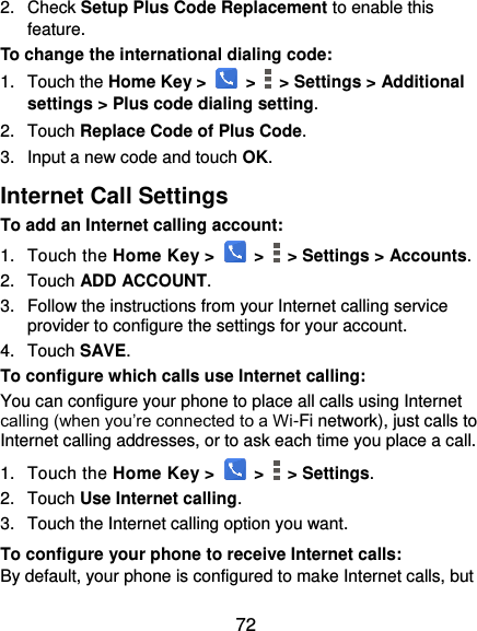  72 2.  Check Setup Plus Code Replacement to enable this feature. To change the international dialing code: 1.  Touch the Home Key &gt;   &gt;    &gt; Settings &gt; Additional settings &gt; Plus code dialing setting. 2.  Touch Replace Code of Plus Code. 3.  Input a new code and touch OK. Internet Call Settings To add an Internet calling account:  1.  Touch the Home Key &gt;   &gt;   &gt; Settings &gt; Accounts. 2.  Touch ADD ACCOUNT. 3.  Follow the instructions from your Internet calling service provider to configure the settings for your account. 4.  Touch SAVE. To configure which calls use Internet calling: You can configure your phone to place all calls using Internet calling (when you’re connected to a Wi-Fi network), just calls to Internet calling addresses, or to ask each time you place a call. 1.  Touch the Home Key &gt;   &gt;   &gt; Settings. 2.  Touch Use Internet calling. 3.  Touch the Internet calling option you want. To configure your phone to receive Internet calls: By default, your phone is configured to make Internet calls, but 
