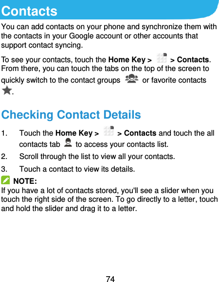  74 Contacts You can add contacts on your phone and synchronize them with the contacts in your Google account or other accounts that support contact syncing. To see your contacts, touch the Home Key &gt;   &gt; Contacts. From there, you can touch the tabs on the top of the screen to quickly switch to the contact groups   or favorite contacts . Checking Contact Details 1.  Touch the Home Key &gt;   &gt; Contacts and touch the all contacts tab   to access your contacts list. 2.  Scroll through the list to view all your contacts. 3.  Touch a contact to view its details.   NOTE: If you have a lot of contacts stored, you&apos;ll see a slider when you touch the right side of the screen. To go directly to a letter, touch and hold the slider and drag it to a letter.    